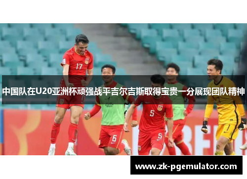 中国队在U20亚洲杯顽强战平吉尔吉斯取得宝贵一分展现团队精神