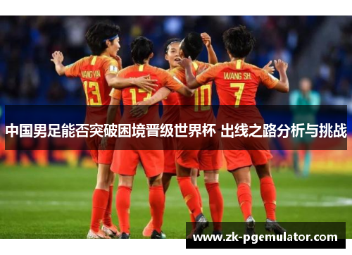 中国男足能否突破困境晋级世界杯 出线之路分析与挑战