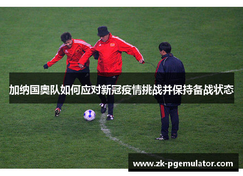 加纳国奥队如何应对新冠疫情挑战并保持备战状态