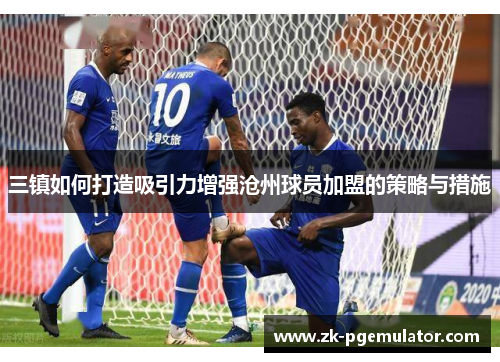 三镇如何打造吸引力增强沧州球员加盟的策略与措施