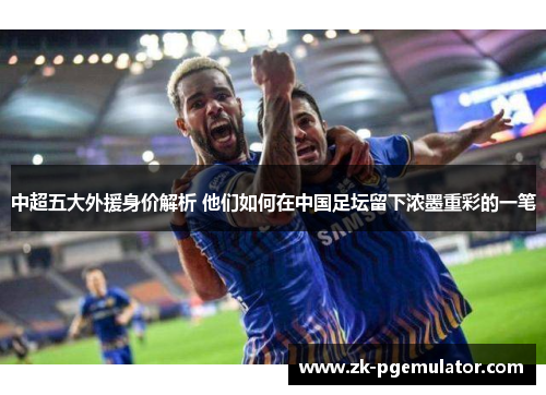 中超五大外援身价解析 他们如何在中国足坛留下浓墨重彩的一笔