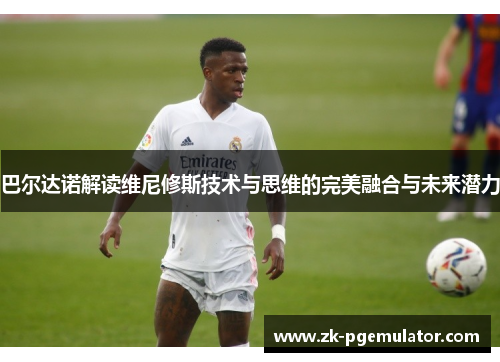 巴尔达诺解读维尼修斯技术与思维的完美融合与未来潜力