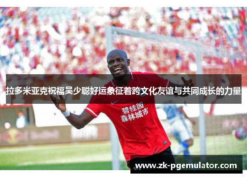 拉多米亚克祝福吴少聪好运象征着跨文化友谊与共同成长的力量