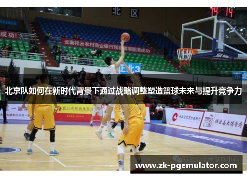北京队如何在新时代背景下通过战略调整塑造篮球未来与提升竞争力