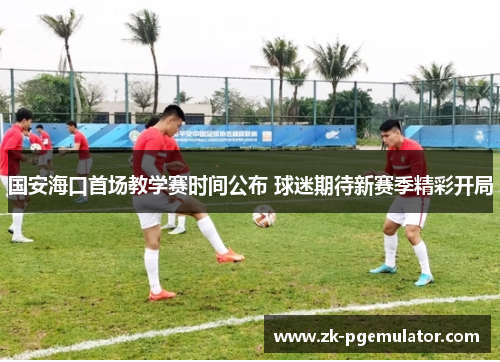 国安海口首场教学赛时间公布 球迷期待新赛季精彩开局