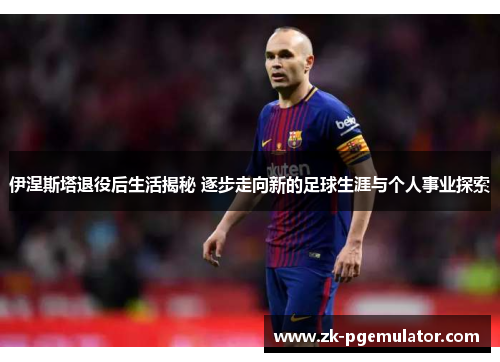 伊涅斯塔退役后生活揭秘 逐步走向新的足球生涯与个人事业探索