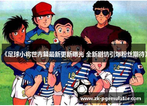 《足球小将世青篇最新更新曝光 全新剧情引爆粉丝期待》