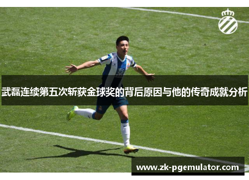 武磊连续第五次斩获金球奖的背后原因与他的传奇成就分析