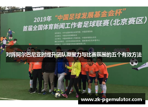 对阵阿尔巴尼亚时提升团队凝聚力与比赛氛围的五个有效方法