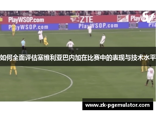 如何全面评估塞维利亚巴内加在比赛中的表现与技术水平