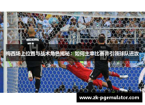 梅西场上位置与战术角色揭秘：如何主宰比赛并引领球队进攻