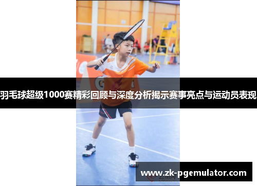 羽毛球超级1000赛精彩回顾与深度分析揭示赛事亮点与运动员表现
