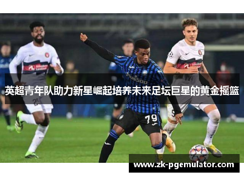 英超青年队助力新星崛起培养未来足坛巨星的黄金摇篮