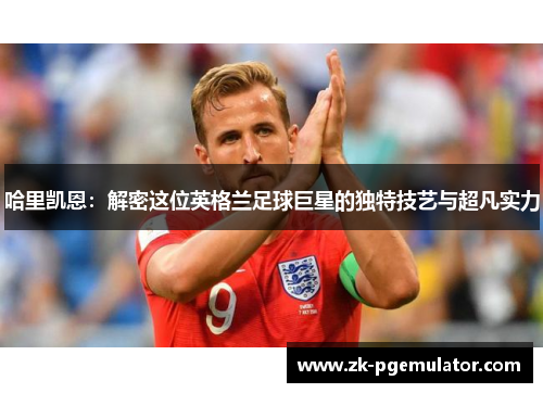哈里凯恩：解密这位英格兰足球巨星的独特技艺与超凡实力