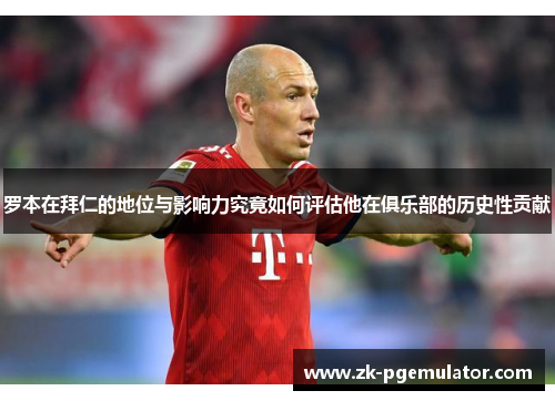 罗本在拜仁的地位与影响力究竟如何评估他在俱乐部的历史性贡献