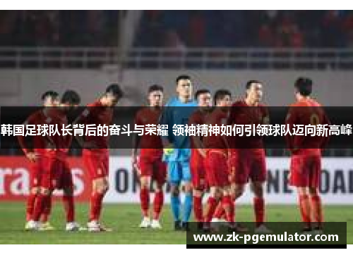 韩国足球队长背后的奋斗与荣耀 领袖精神如何引领球队迈向新高峰