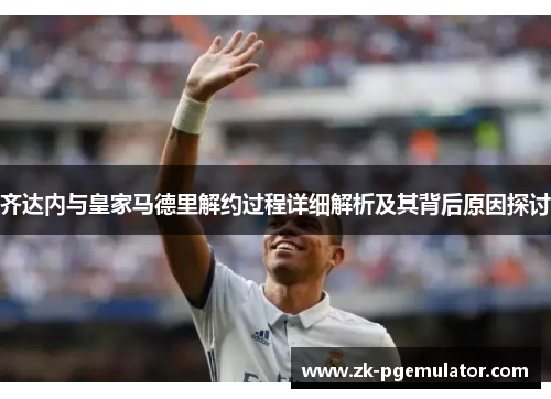 齐达内与皇家马德里解约过程详细解析及其背后原因探讨