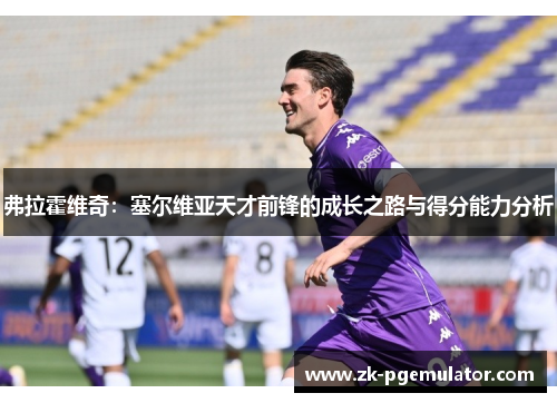 弗拉霍维奇:塞尔维亚天才前锋的成长之路与得分能力分析 弗拉霍维奇:塞尔维亚天才前锋的成长之路与得分能力分析