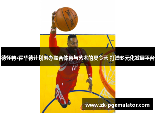 德怀特·霍华德计划创办融合体育与艺术的夏令营 打造多元化发展平台 德怀特·霍华德计划创办融合体育与艺术的夏令营 打造多元化发展平台