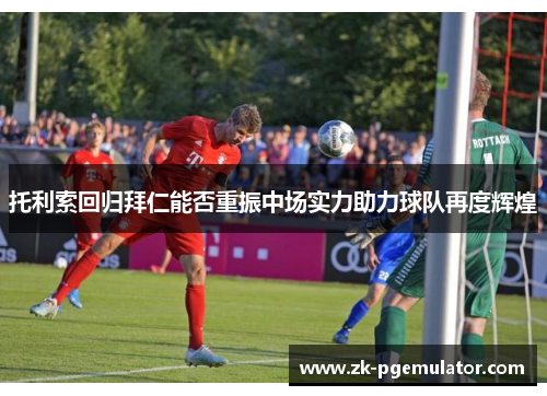 托利索回归拜仁能否重振中场实力助力球队再度辉煌 托利索回归拜仁能否重振中场实力助力球队再度辉煌