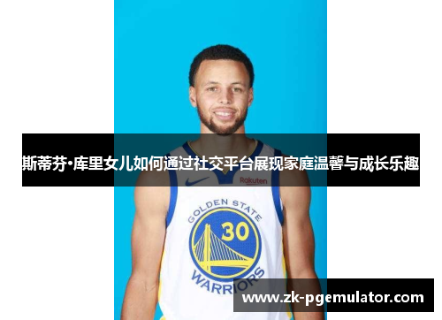 斯蒂芬·库里女儿如何通过社交平台展现家庭温馨与成长乐趣 斯蒂芬·库里女儿如何通过社交平台展现家庭温馨与成长乐趣