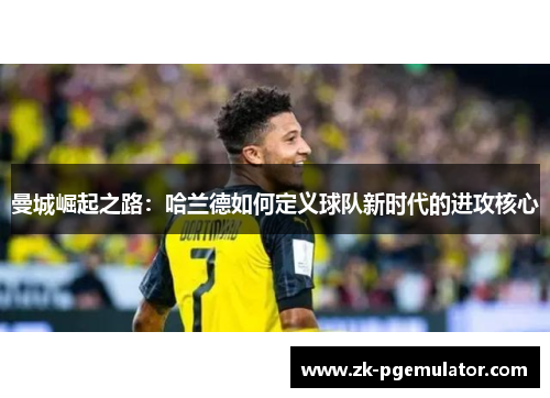 曼城崛起之路:哈兰德如何定义球队新时代的进攻核心 曼城崛起之路:哈兰德如何定义球队新时代的进攻核心