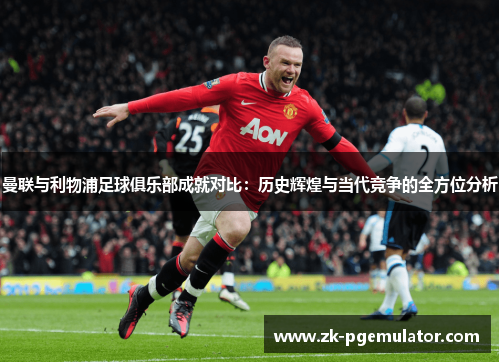 曼联与利物浦足球俱乐部成就对比:历史辉煌与当代竞争的全方位分析 曼联与利物浦足球俱乐部成就对比:历史辉煌与当代竞争的全方位分析