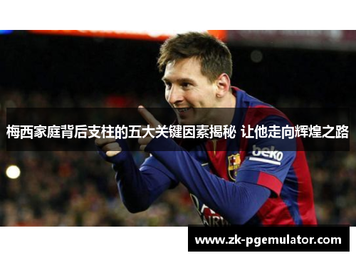 梅西家庭背后支柱的五大关键因素揭秘 让他走向辉煌之路