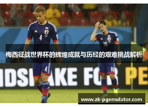 梅西征战世界杯的辉煌成就与历经的艰难挑战解析