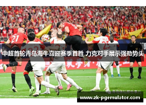 中超首轮青岛海牛喜迎赛季首胜 力克对手展示强劲势头