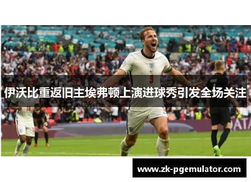 伊沃比重返旧主埃弗顿上演进球秀引发全场关注