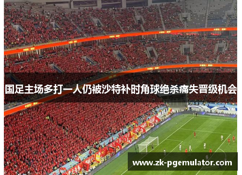 国足主场多打一人仍被沙特补时角球绝杀痛失晋级机会