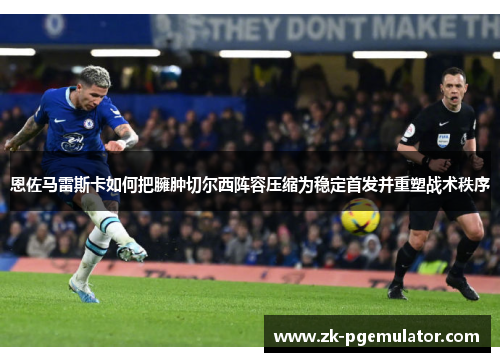恩佐马雷斯卡如何把臃肿切尔西阵容压缩为稳定首发并重塑战术秩序