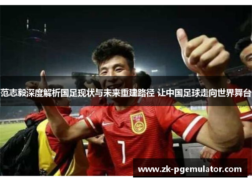 范志毅深度解析国足现状与未来重建路径 让中国足球走向世界舞台