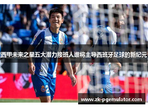 西甲未来之星五大潜力接班人谁将主导西班牙足球的新纪元