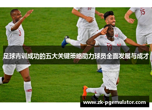 足球青训成功的五大关键策略助力球员全面发展与成才 足球青训成功的五大关键策略助力球员全面发展与成才